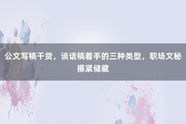 公文写稿干货，谈话稿着手的三种类型，职场文秘攥紧储藏